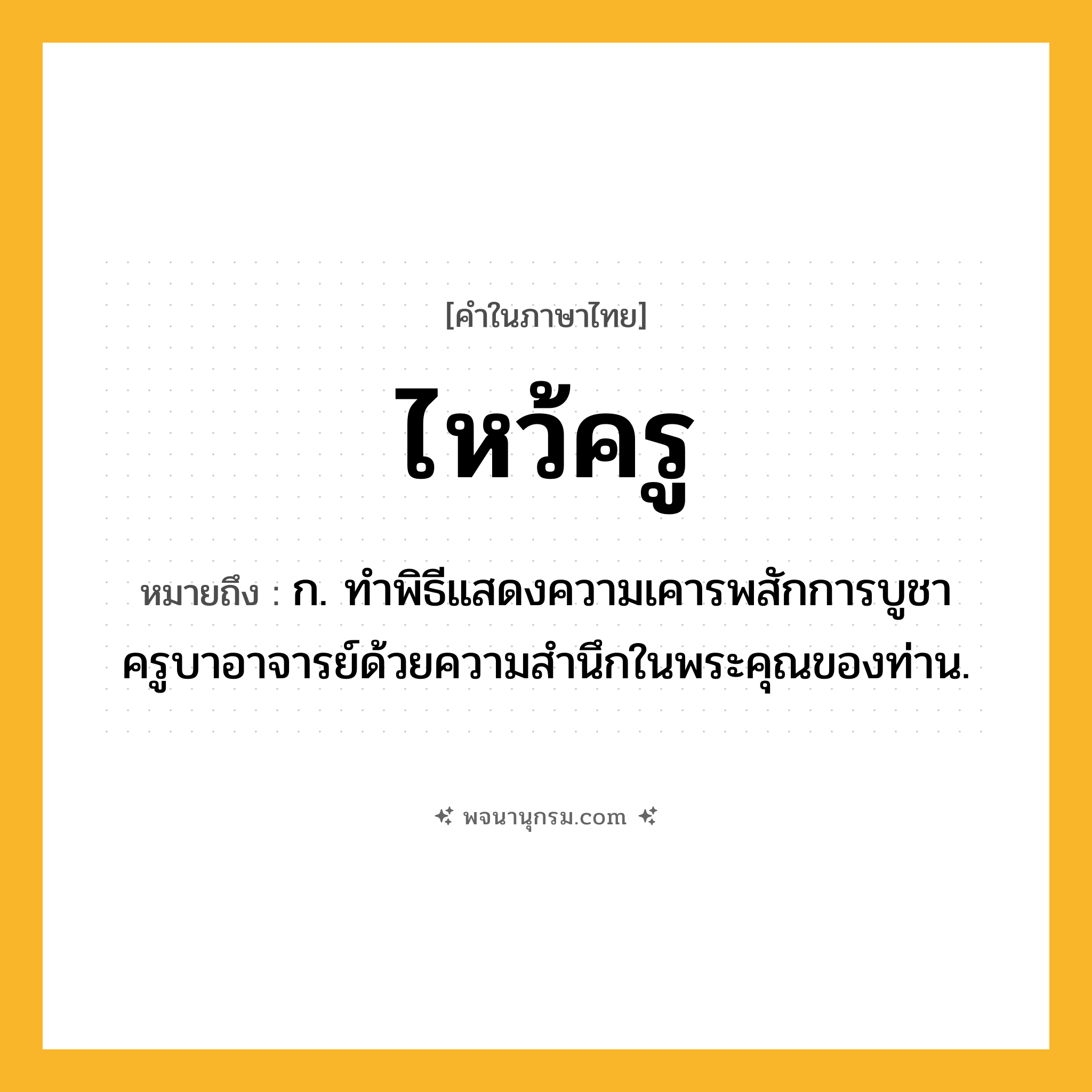 ไหว้ครู ความหมาย หมายถึงอะไร?, คำในภาษาไทย ไหว้ครู หมายถึง ก. ทำพิธีแสดงความเคารพสักการบูชาครูบาอาจารย์ด้วยความสำนึกในพระคุณของท่าน.