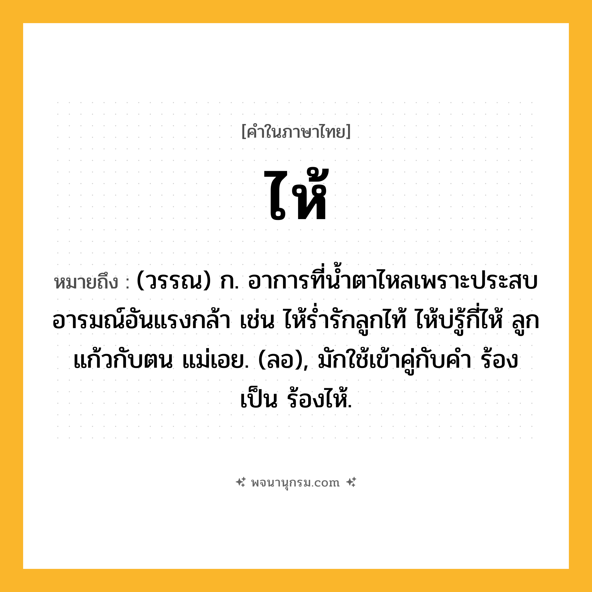 ไห้ ความหมาย หมายถึงอะไร?, คำในภาษาไทย ไห้ หมายถึง (วรรณ) ก. อาการที่นํ้าตาไหลเพราะประสบอารมณ์อันแรงกล้า เช่น ไห้รํ่ารักลูกไท้ ไห้บ่รู้กี่ไห้ ลูกแก้วกับตน แม่เอย. (ลอ), มักใช้เข้าคู่กับคํา ร้อง เป็น ร้องไห้.