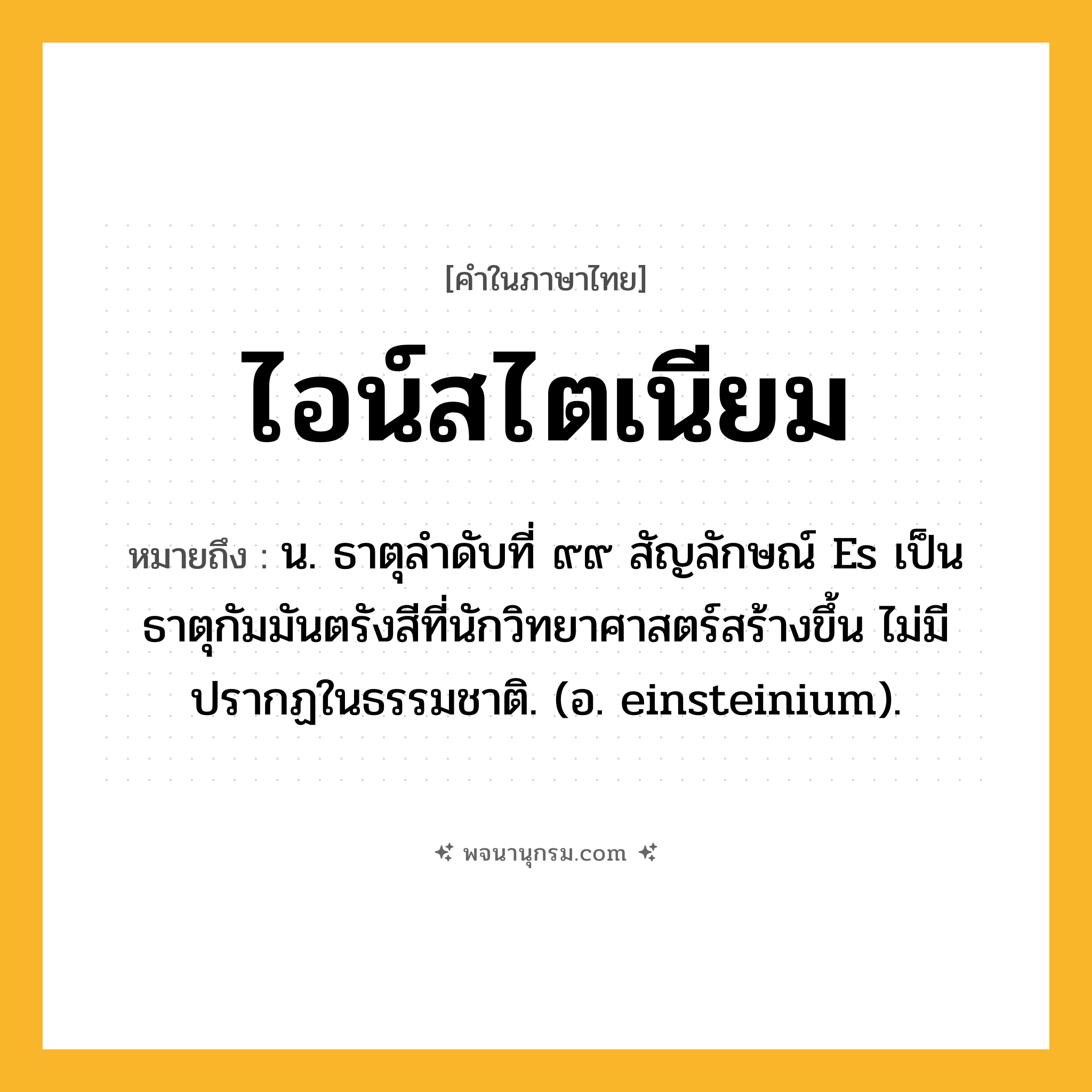 ไอน์สไตเนียม ความหมาย หมายถึงอะไร?, คำในภาษาไทย ไอน์สไตเนียม หมายถึง น. ธาตุลําดับที่ ๙๙ สัญลักษณ์ Es เป็นธาตุกัมมันตรังสีที่นักวิทยาศาสตร์สร้างขึ้น ไม่มีปรากฏในธรรมชาติ. (อ. einsteinium).