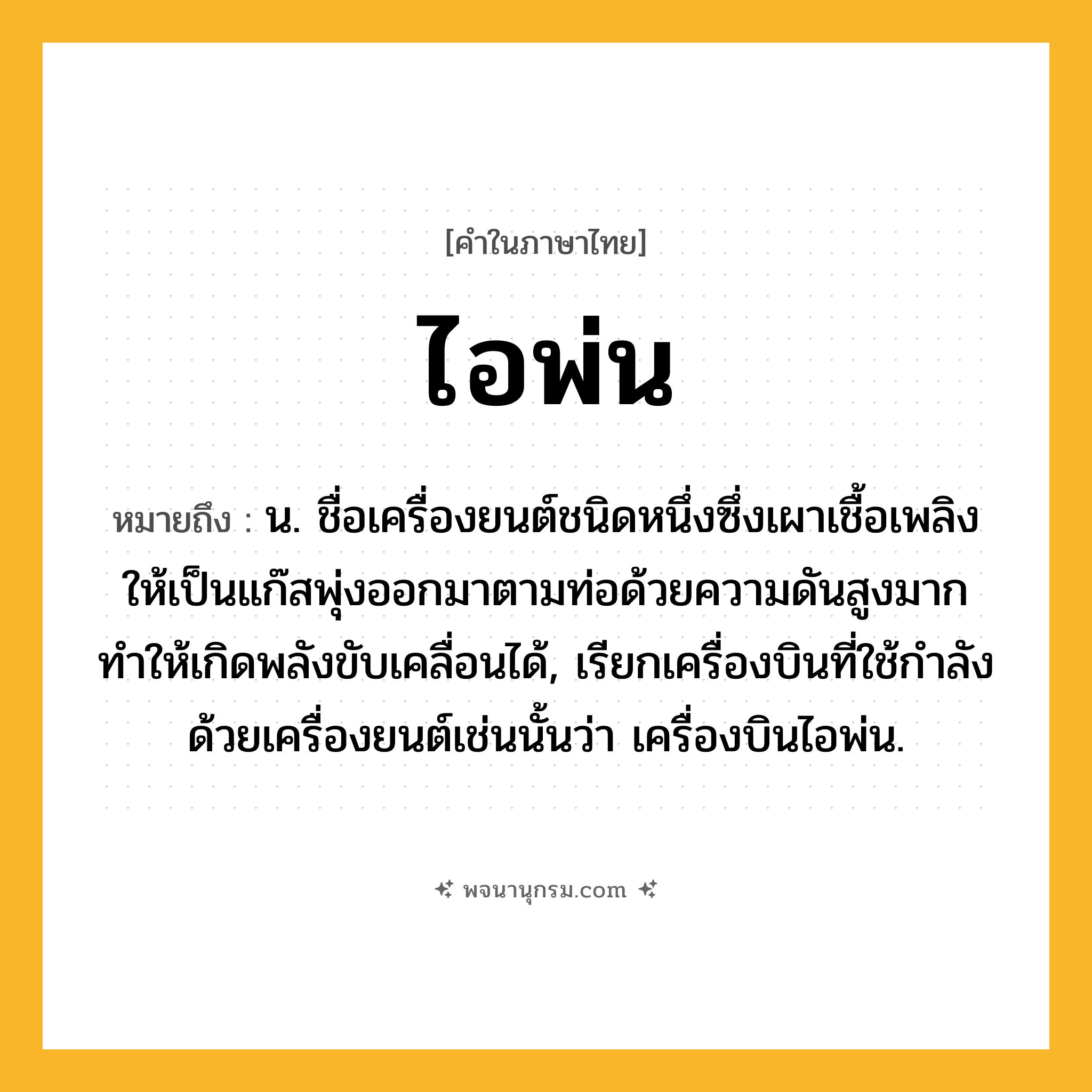 ไอพ่น ความหมาย หมายถึงอะไร?, คำในภาษาไทย ไอพ่น หมายถึง น. ชื่อเครื่องยนต์ชนิดหนึ่งซึ่งเผาเชื้อเพลิงให้เป็นแก๊สพุ่งออกมาตามท่อด้วยความดันสูงมาก ทําให้เกิดพลังขับเคลื่อนได้, เรียกเครื่องบินที่ใช้กําลังด้วยเครื่องยนต์เช่นนั้นว่า เครื่องบินไอพ่น.