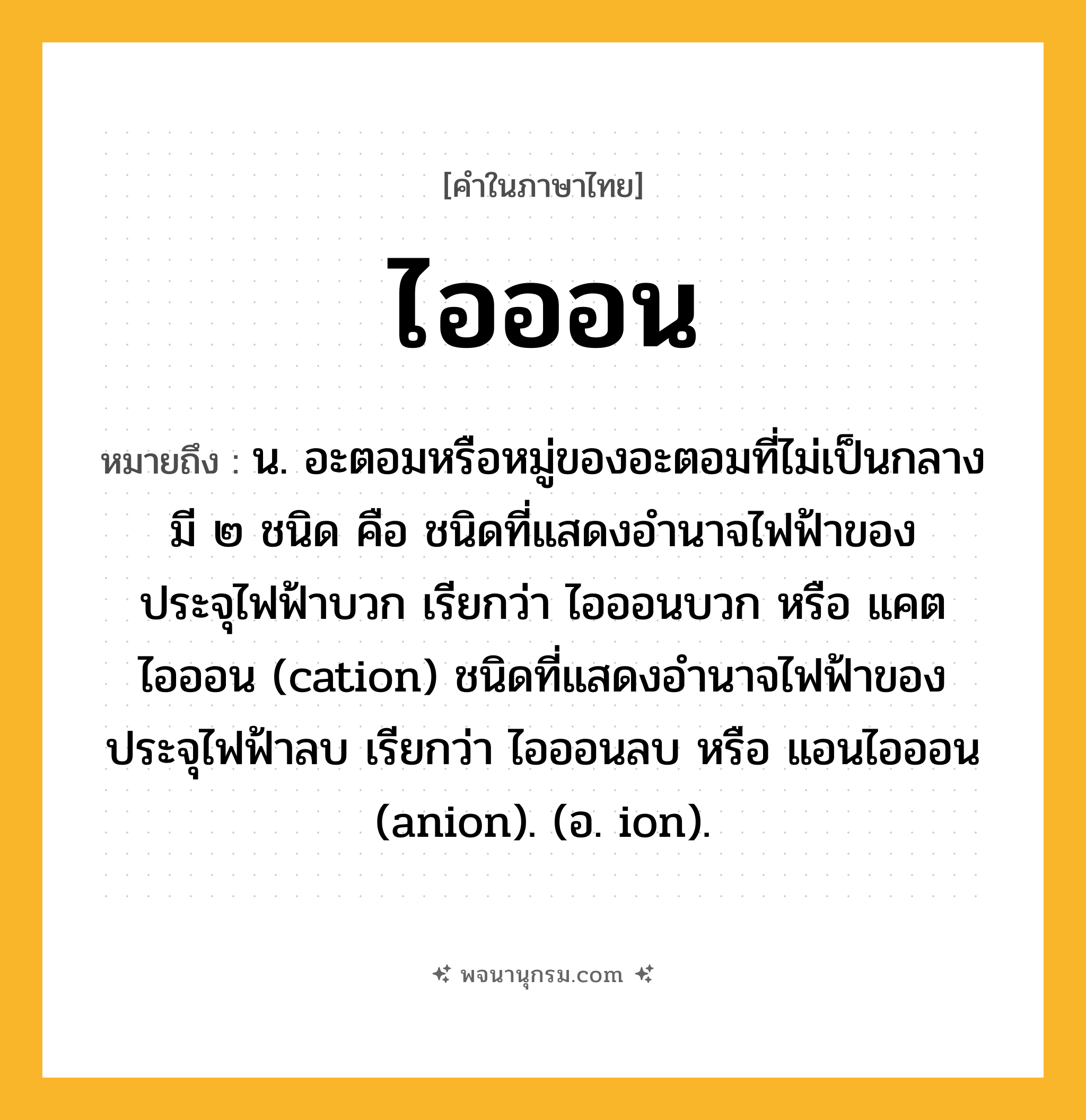 ไอออน ความหมาย หมายถึงอะไร?, คำในภาษาไทย ไอออน หมายถึง น. อะตอมหรือหมู่ของอะตอมที่ไม่เป็นกลาง มี ๒ ชนิด คือ ชนิดที่แสดงอํานาจไฟฟ้าของประจุไฟฟ้าบวก เรียกว่า ไอออนบวก หรือ แคตไอออน (cation) ชนิดที่แสดงอํานาจไฟฟ้าของประจุไฟฟ้าลบ เรียกว่า ไอออนลบ หรือ แอนไอออน (anion). (อ. ion).