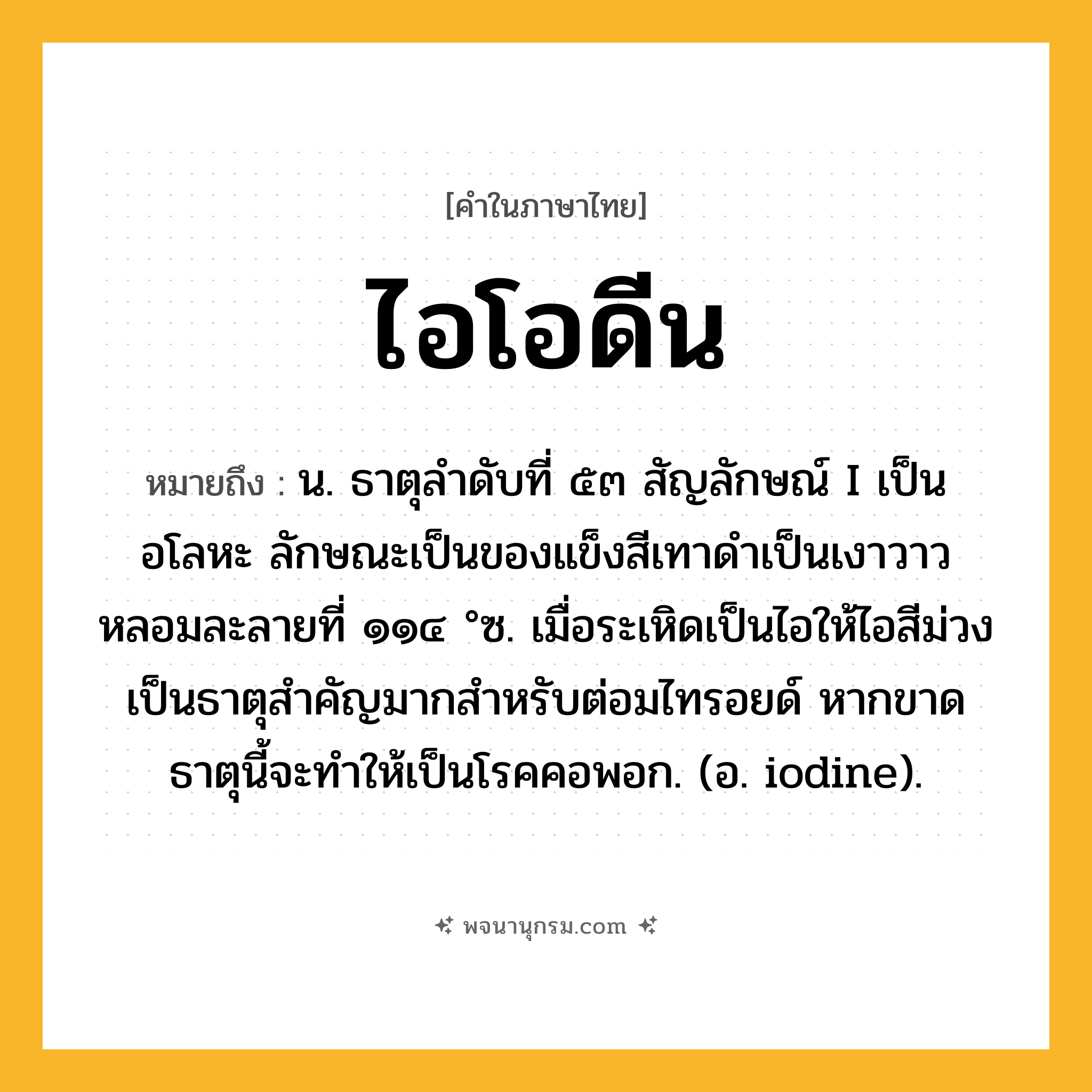ไอโอดีน ความหมาย หมายถึงอะไร?, คำในภาษาไทย ไอโอดีน หมายถึง น. ธาตุลําดับที่ ๕๓ สัญลักษณ์ I เป็นอโลหะ ลักษณะเป็นของแข็งสีเทาดําเป็นเงาวาว หลอมละลายที่ ๑๑๔ °ซ. เมื่อระเหิดเป็นไอให้ไอสีม่วง เป็นธาตุสําคัญมากสําหรับต่อมไทรอยด์ หากขาดธาตุนี้จะทําให้เป็นโรคคอพอก. (อ. iodine).