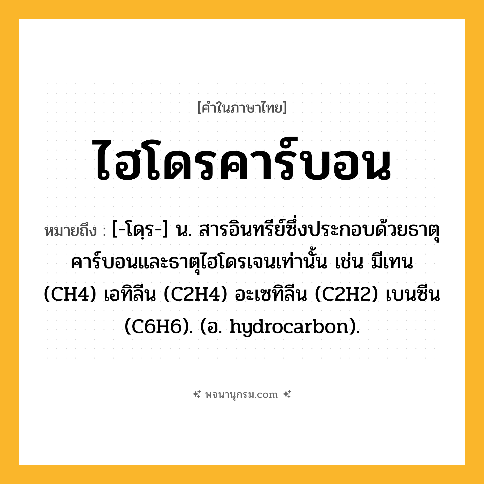 ไฮโดรคาร์บอน ความหมาย หมายถึงอะไร?, คำในภาษาไทย ไฮโดรคาร์บอน หมายถึง [-โดฺร-] น. สารอินทรีย์ซึ่งประกอบด้วยธาตุคาร์บอนและธาตุไฮโดรเจนเท่านั้น เช่น มีเทน (CH4) เอทิลีน (C2H4) อะเซทิลีน (C2H2) เบนซีน (C6H6). (อ. hydrocarbon).