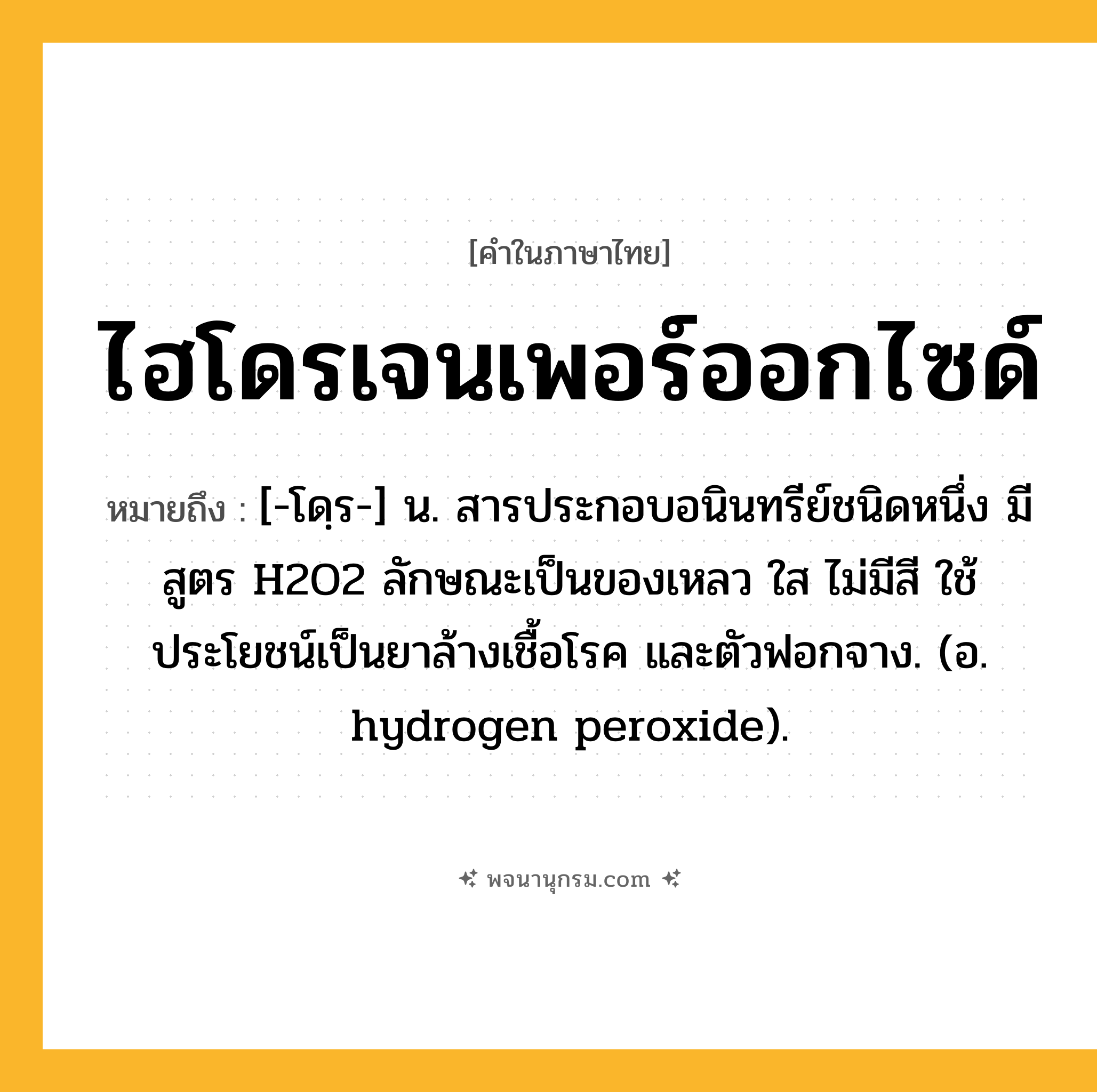ไฮโดรเจนเพอร์ออกไซด์ ความหมาย หมายถึงอะไร?, คำในภาษาไทย ไฮโดรเจนเพอร์ออกไซด์ หมายถึง [-โดฺร-] น. สารประกอบอนินทรีย์ชนิดหนึ่ง มีสูตร H2O2 ลักษณะเป็นของเหลว ใส ไม่มีสี ใช้ประโยชน์เป็นยาล้างเชื้อโรค และตัวฟอกจาง. (อ. hydrogen peroxide).