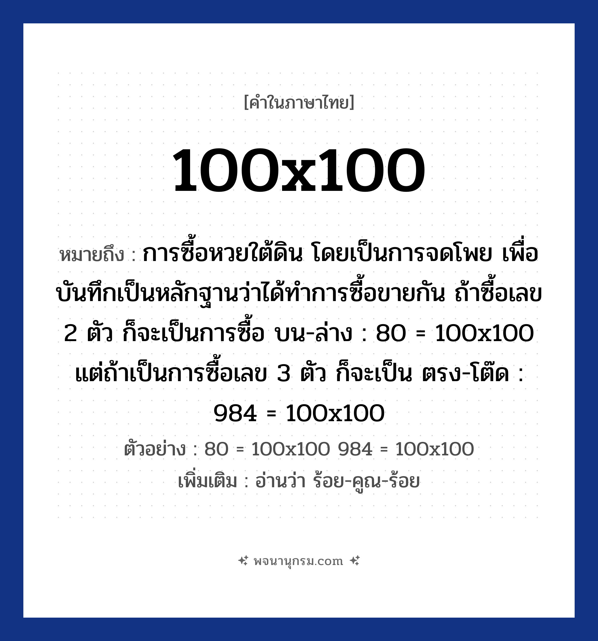 100x100 ความหมาย หมายถึงอะไร?, คำในภาษาไทย 100x100 หมายถึง การซื้อหวยใต้ดิน โดยเป็นการจดโพย เพื่อบันทึกเป็นหลักฐานว่าได้ทำการซื้อขายกัน ถ้าซื้อเลข 2 ตัว ก็จะเป็นการซื้อ บน-ล่าง : 80 = 100x100 แต่ถ้าเป็นการซื้อเลข 3 ตัว ก็จะเป็น ตรง-โต๊ด : 984 = 100x100 ตัวอย่าง 80 = 100x100 984 = 100x100 เพิ่มเติม อ่านว่า ร้อย-คูณ-ร้อย