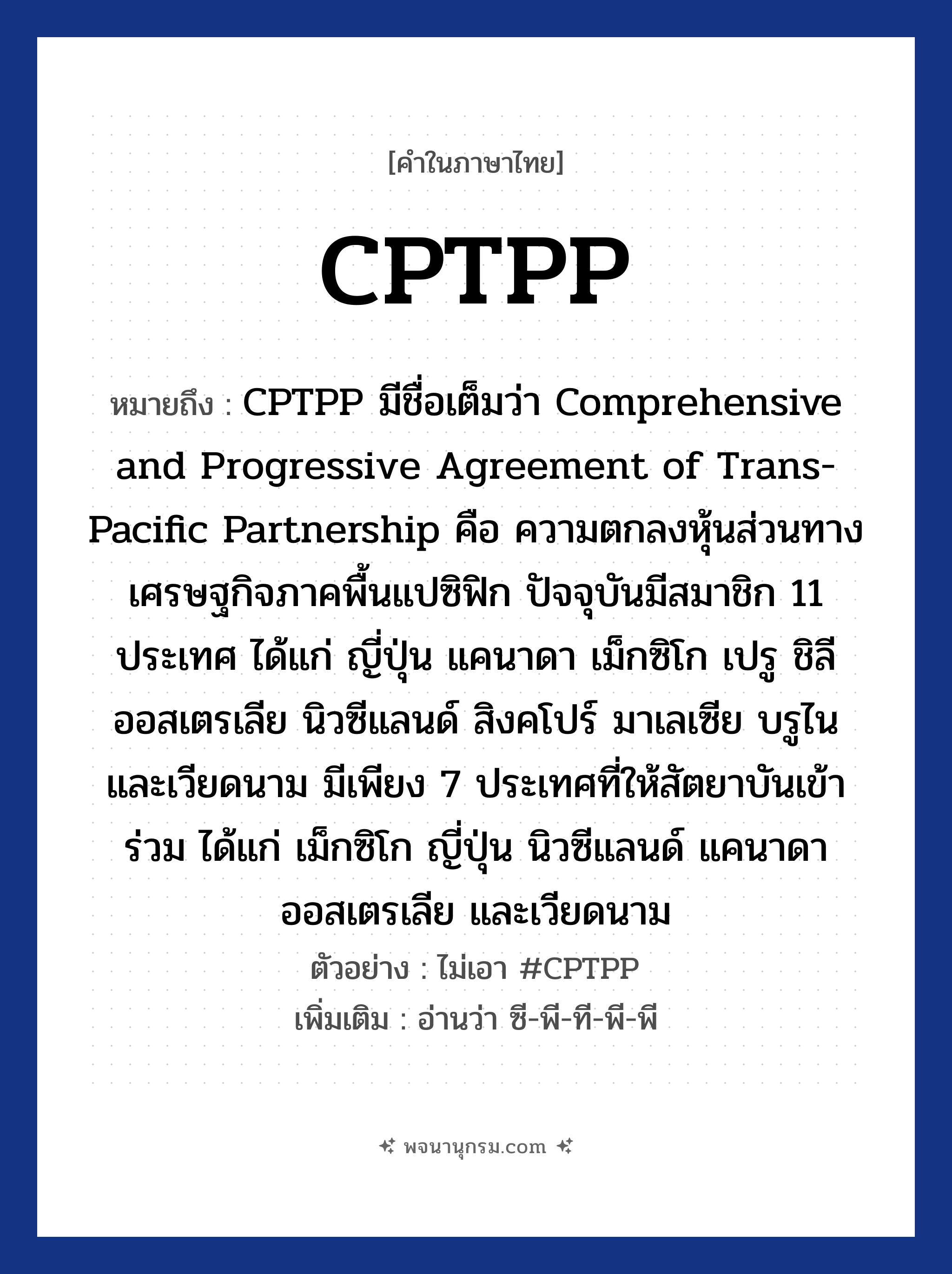 CPTPP ความหมาย หมายถึงอะไร?, คำในภาษาไทย CPTPP หมายถึง CPTPP มีชื่อเต็มว่า Comprehensive and Progressive Agreement of Trans-Pacific Partnership คือ ความตกลงหุ้นส่วนทางเศรษฐกิจภาคพื้นแปซิฟิก ปัจจุบันมีสมาชิก 11 ประเทศ ได้แก่ ญี่ปุ่น แคนาดา เม็กซิโก เปรู ชิลี ออสเตรเลีย นิวซีแลนด์ สิงคโปร์ มาเลเซีย บรูไน และเวียดนาม มีเพียง 7 ประเทศที่ให้สัตยาบันเข้าร่วม ได้แก่ เม็กซิโก ญี่ปุ่น นิวซีแลนด์ แคนาดา ออสเตรเลีย และเวียดนาม ตัวอย่าง ไม่เอา #CPTPP เพิ่มเติม อ่านว่า ซี-พี-ที-พี-พี