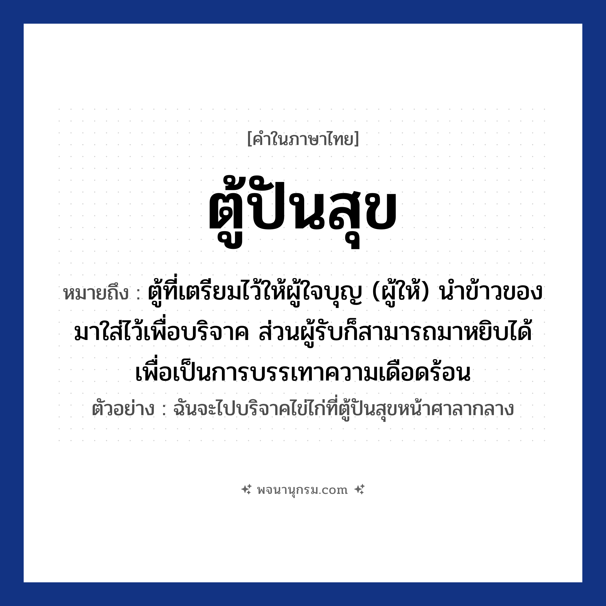 ตู้ปันสุข ความหมาย หมายถึงอะไร?, คำในภาษาไทย ตู้ปันสุข หมายถึง ตู้ที่เตรียมไว้ให้ผู้ใจบุญ (ผู้ให้) นำข้าวของมาใส่ไว้เพื่อบริจาค ส่วนผู้รับก็สามารถมาหยิบได้ เพื่อเป็นการบรรเทาความเดือดร้อน ตัวอย่าง ฉันจะไปบริจาคไข่ไก่ที่ตู้ปันสุขหน้าศาลากลาง
