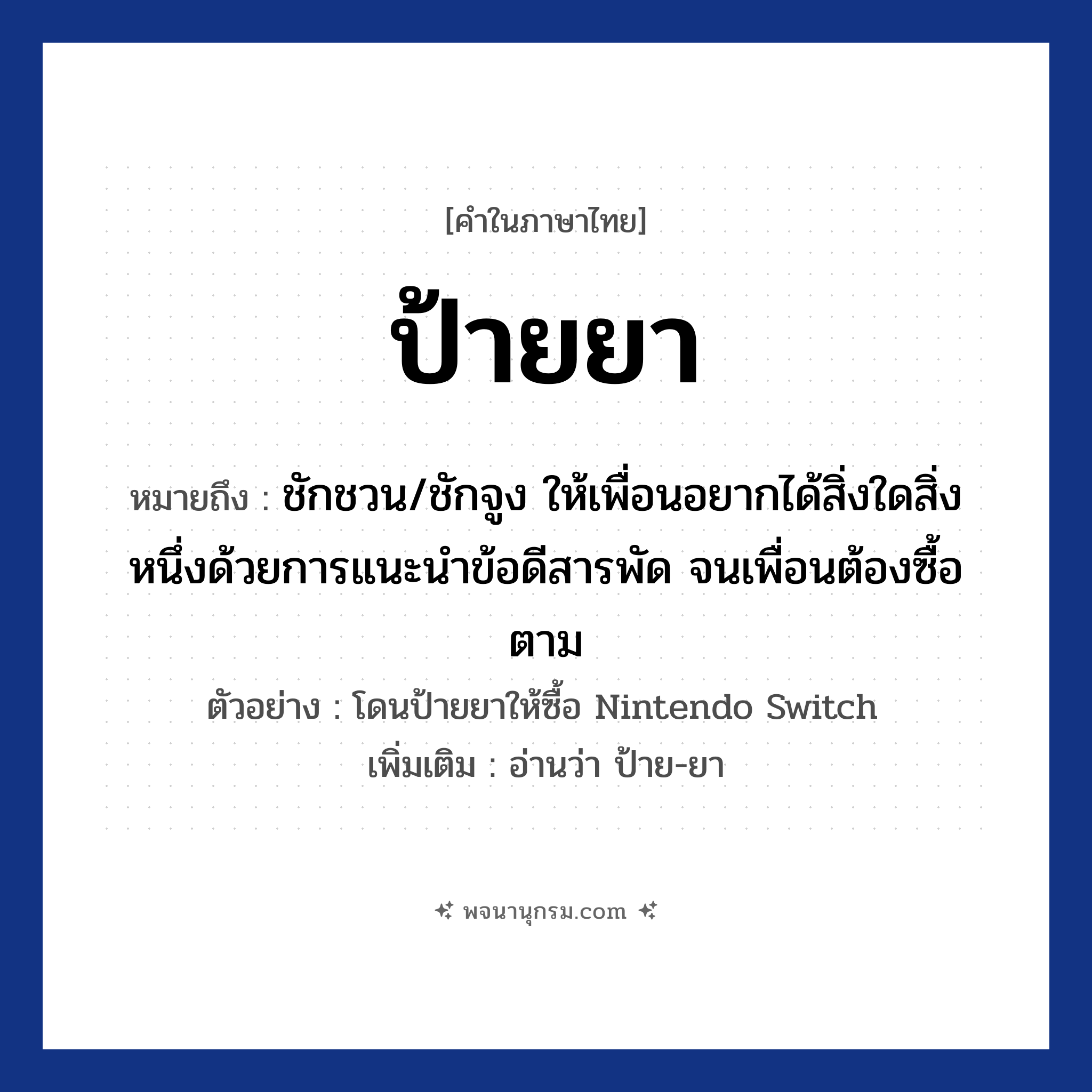 ป้ายยา ความหมาย หมายถึงอะไร?, คำในภาษาไทย ป้ายยา หมายถึง ชักชวน/ชักจูง ให้เพื่อนอยากได้สิ่งใดสิ่งหนึ่งด้วยการแนะนำข้อดีสารพัด จนเพื่อนต้องซื้อตาม ตัวอย่าง โดนป้ายยาให้ซื้อ Nintendo Switch เพิ่มเติม อ่านว่า ป้าย-ยา