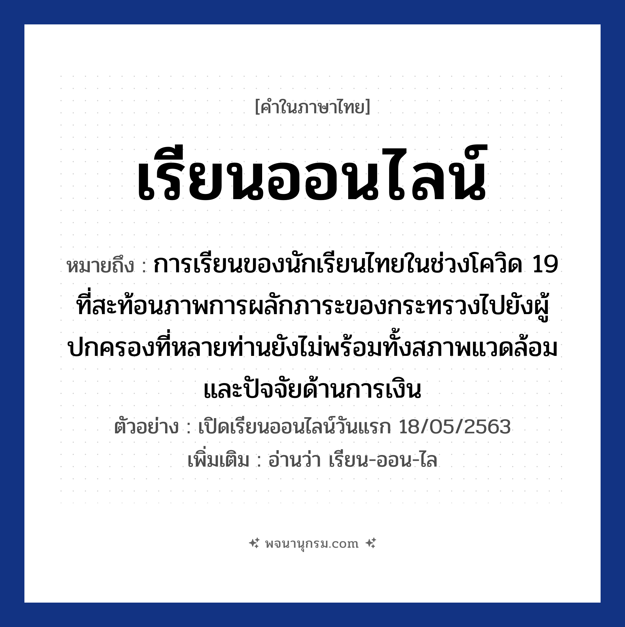 เรียนออนไลน์ ความหมาย หมายถึงอะไร?, คำในภาษาไทย เรียนออนไลน์ หมายถึง การเรียนของนักเรียนไทยในช่วงโควิด 19 ที่สะท้อนภาพการผลักภาระของกระทรวงไปยังผู้ปกครองที่หลายท่านยังไม่พร้อมทั้งสภาพแวดล้อมและปัจจัยด้านการเงิน ตัวอย่าง เปิดเรียนออนไลน์วันแรก 18/05/2563 เพิ่มเติม อ่านว่า เรียน-ออน-ไล