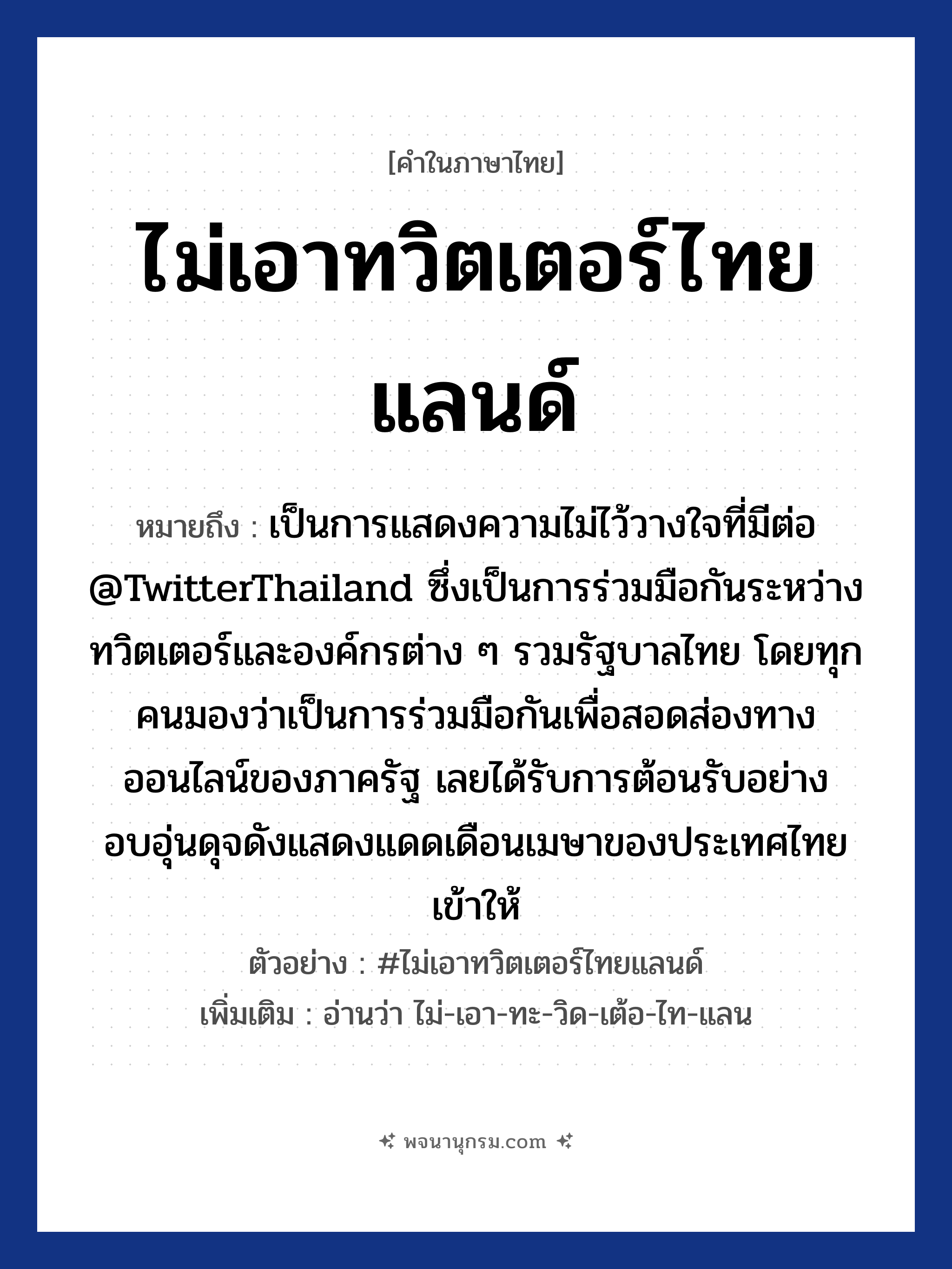 ไม่เอาทวิตเตอร์ไทยแลนด์ ความหมาย หมายถึงอะไร?, คำในภาษาไทย ไม่เอาทวิตเตอร์ไทยแลนด์ หมายถึง เป็นการแสดงความไม่ไว้วางใจที่มีต่อ @TwitterThailand ซึ่งเป็นการร่วมมือกันระหว่างทวิตเตอร์และองค์กรต่าง ๆ รวมรัฐบาลไทย โดยทุกคนมองว่าเป็นการร่วมมือกันเพื่อสอดส่องทางออนไลน์ของภาครัฐ เลยได้รับการต้อนรับอย่างอบอุ่นดุจดังแสดงแดดเดือนเมษาของประเทศไทยเข้าให้ ตัวอย่าง #ไม่เอาทวิตเตอร์ไทยแลนด์ เพิ่มเติม อ่านว่า ไม่-เอา-ทะ-วิด-เต้อ-ไท-แลน